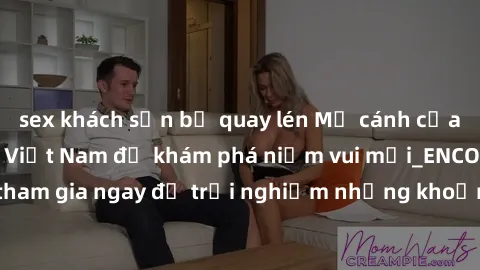 sex khách sạn bị quay lén Mở cánh cửa thế giới sex MILF Việt Nam để khám phá niềm vui mới_ENCODE_. Hãy tham gia ngay để trải nghiệm những khoảnh khắc đầy kích thích và đam mê.