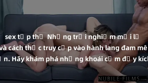 sex tập thể Những trải nghiệm mới lạ với sex tập thể và cách thức truy cập vào hành lang đam mê của bạn. Hãy khám phá những khoái cảm đầy kích thích với tập thể hấp dẫn!