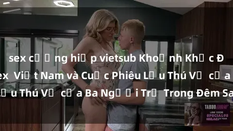 sex cưỡng hiếp vietsub Khoảnh Khắc Đầy Kịch Tính: Sex  Việt Nam và Cuộc Phiêu Lưu Thú Vị của Ba Người Trẻ Trong Đêm Say Đắm