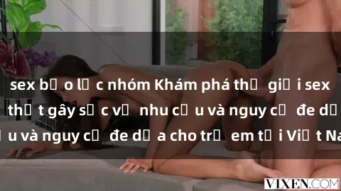 sex bạo lực nhóm Khám phá thế giới sex loli Việt Nam: Sự thật gây sốc về nhu cầu và nguy cơ đe dọa cho trẻ em tại Việt Nam