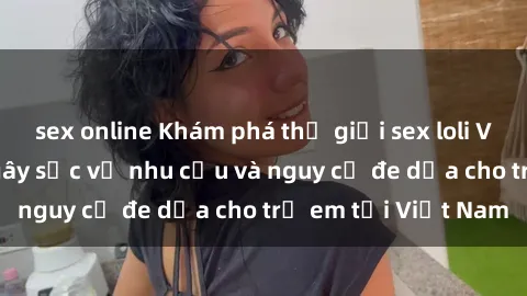 sex online Khám phá thế giới sex loli Việt Nam: Sự thật gây sốc về nhu cầu và nguy cơ đe dọa cho trẻ em tại Việt Nam