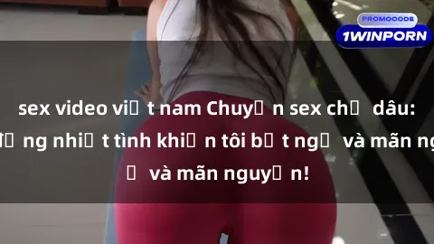 sex video việt nam Chuyện sex chị dâu: hành động nhiệt tình khiến tôi bất ngờ và mãn nguyện!
