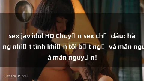 sex jav idol HD Chuyện sex chị dâu: hành động nhiệt tình khiến tôi bất ngờ và mãn nguyện!