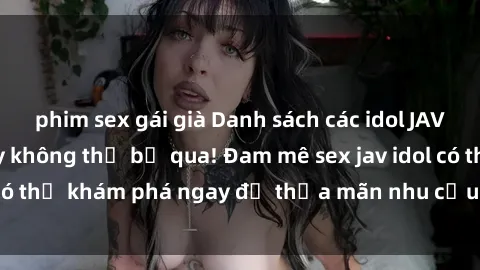 phim sex gái già Danh sách các idol JAV hot nhất hiện nay không thể bỏ qua! Đam mê sex jav idol có thể khám phá ngay để thỏa mãn nhu cầu giải trí của mình!