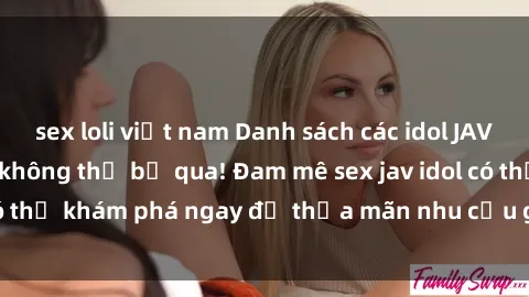 sex loli việt nam Danh sách các idol JAV hot nhất hiện nay không thể bỏ qua! Đam mê sex jav idol có thể khám phá ngay để thỏa mãn nhu cầu giải trí của mình!