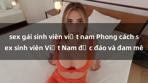 sex gái sinh viên việt nam Phong cách sex sinh viên Việt Nam độc đáo và đam mê