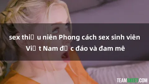 sex thiếu niên Phong cách sex sinh viên Việt Nam độc đáo và đam mê